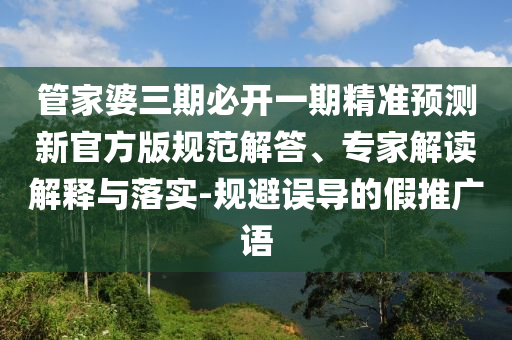 管家婆三期必开一期精准预测新官方版规范解答、专家解读解释与落实-规避误导的假推广语