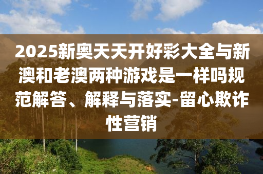 2025新奥天天开好彩大全与新澳和老澳两种游戏是一样吗规范解答、解释与落实-留心欺诈性营销
