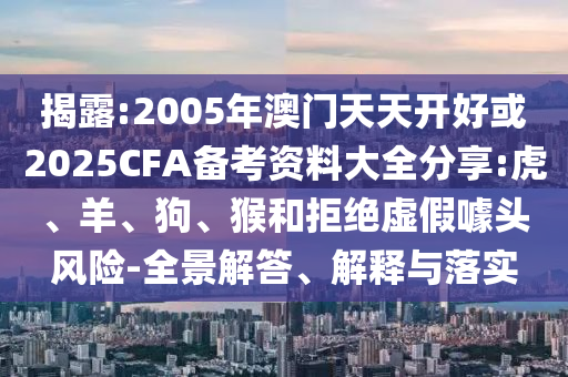 揭露:2005年澳门天天开好或2025CFA备考资料大全分享:虎、羊、狗、猴和拒绝虚假噱头风险-全景解答、解释与落实